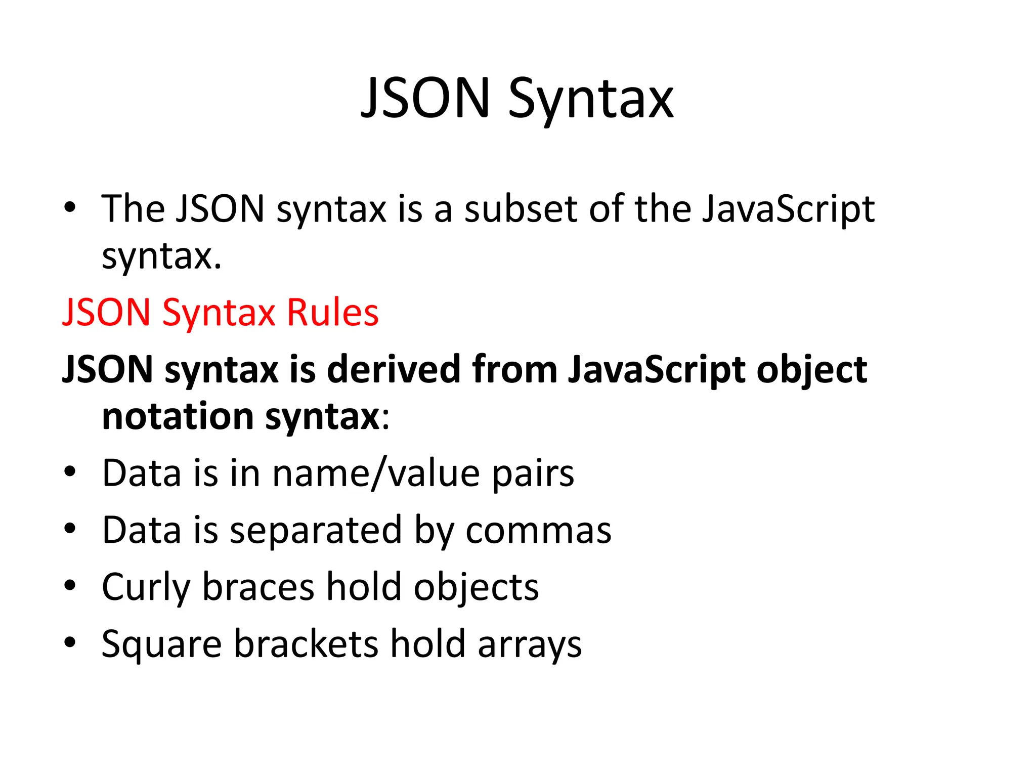 JSON Syntax
• The JSON syntax is a subset of the JavaScript
syntax.
JSON Syntax Rules
JSON syntax is derived from JavaScript object
notation syntax:
• Data is in name/value pairs
• Data is separated by commas
• Curly braces hold objects
• Square brackets hold arrays
 