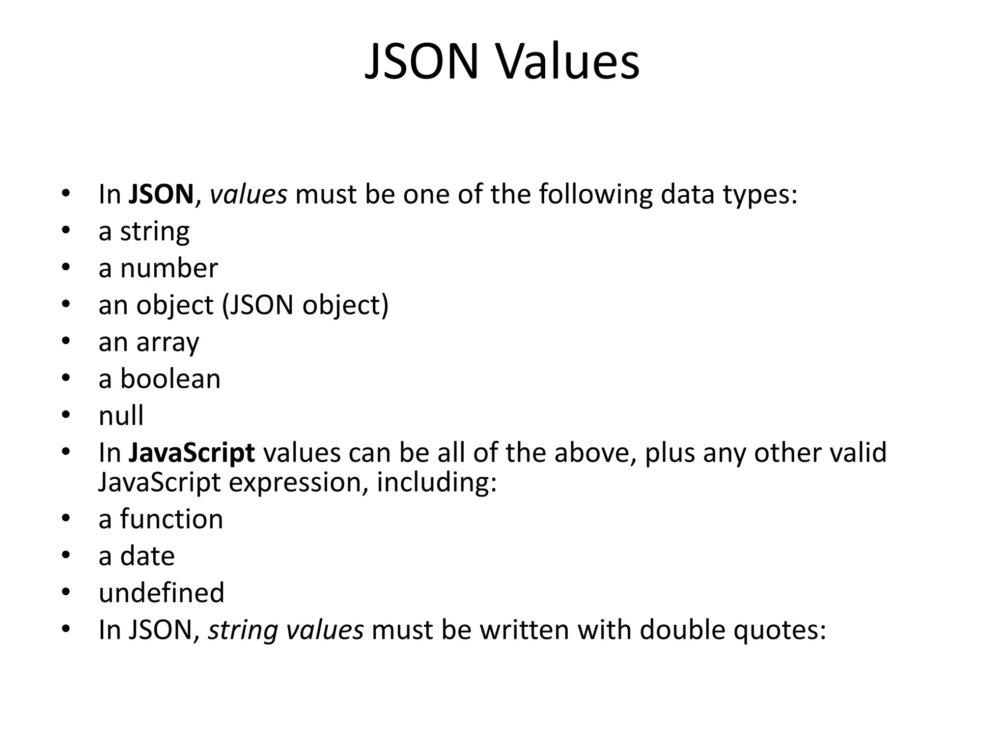 JSON Values
• In JSON, values must be one of the following data types:
• a string
• a number
• an object (JSON object)
• an array
• a boolean
• null
• In JavaScript values can be all of the above, plus any other valid
JavaScript expression, including:
• a function
• a date
• undefined
• In JSON, string values must be written with double quotes:
 