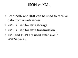 JSON vs XML
• Both JSON and XML can be used to receive
data from a web server
• XML is used for data storage
• XML is used for data transmission.
• XML and JSON are used extensive in
WebServices.
 