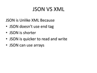 JSON VS XML
JSON is Unlike XML Because
• JSON doesn't use end tag
• JSON is shorter
• JSON is quicker to read and write
• JSON can use arrays
 