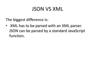 JSON VS XML
The biggest difference is:
• XML has to be parsed with an XML parser.
JSON can be parsed by a standard JavaScript
function.
 