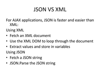JSON VS XML
For AJAX applications, JSON is faster and easier than
XML:
Using XML
• Fetch an XML document
• Use the XML DOM to loop through the document
• Extract values and store in variables
Using JSON
• Fetch a JSON string
• JSON.Parse the JSON string
 