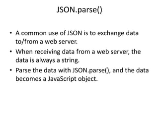 JSON.parse()
• A common use of JSON is to exchange data
to/from a web server.
• When receiving data from a web server, the
data is always a string.
• Parse the data with JSON.parse(), and the data
becomes a JavaScript object.
 