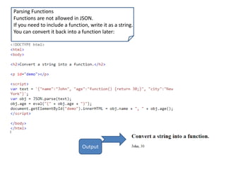 Parsing Functions
Functions are not allowed in JSON.
If you need to include a function, write it as a string.
You can convert it back into a function later:
Output
 
