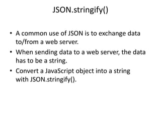 JSON.stringify()
• A common use of JSON is to exchange data
to/from a web server.
• When sending data to a web server, the data
has to be a string.
• Convert a JavaScript object into a string
with JSON.stringify().
 