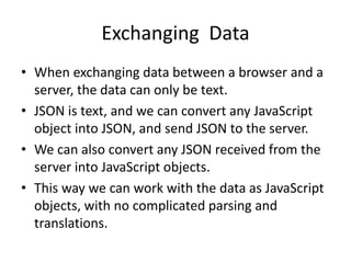 Exchanging Data
• When exchanging data between a browser and a
server, the data can only be text.
• JSON is text, and we can convert any JavaScript
object into JSON, and send JSON to the server.
• We can also convert any JSON received from the
server into JavaScript objects.
• This way we can work with the data as JavaScript
objects, with no complicated parsing and
translations.
 