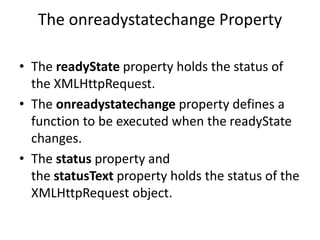 The onreadystatechange Property
• The readyState property holds the status of
the XMLHttpRequest.
• The onreadystatechange property defines a
function to be executed when the readyState
changes.
• The status property and
the statusText property holds the status of the
XMLHttpRequest object.
 