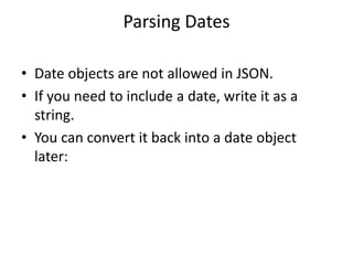 Parsing Dates
• Date objects are not allowed in JSON.
• If you need to include a date, write it as a
string.
• You can convert it back into a date object
later:
 