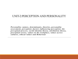UNIT-2:PERCEPTION AND PERSONALITY
Personality- nature, determinants, theories, personality
assessment, perception: factors influencing perception, the
perceptual process, social identity theory, attribution theory,
perceptual errors, values in the workplace, values across
cultures, ethical values and Behaviour
 