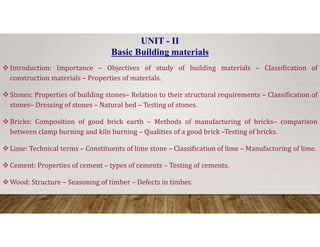 Introduction: Importance – Objectives of study of building materials – Classification of
construction materials – Properties of materials.
Stones: Properties of building stones– Relation to their structural requirements – Classification of
stones– Dressing of stones – Natural bed – Testing of stones.
Bricks: Composition of good brick earth – Methods of manufacturing of bricks– comparison
UNIT - II
Basic Building materials
Bricks: Composition of good brick earth – Methods of manufacturing of bricks– comparison
between clamp burning and kiln burning – Qualities of a good brick –Testing of bricks.
Lime: Technical terms – Constituents of lime stone – Classification of lime – Manufacturing of lime.
Cement: Properties of cement – types of cements – Testing of cements.
Wood: Structure – Seasoning of timber – Defects in timber.
 