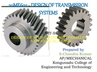 20ME602 - DESIGN OF TRANSMISSION
SYSTEMS
UNIT-II
DESIGN OF SPUR GEARS AND PARALLEL
AXIS HELICAL GEARS
Prepared by
S.Chandra Kumar
AP/MECHANICAL
Kongunadu College of
Engineering and Technology
 