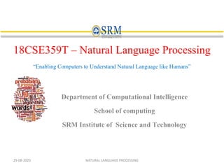 18CSE359T – Natural Language Processing
“Enabling Computers to Understand Natural Language like Humans”
Department of Computational Intelligence
School of computing
SRM Institute of Science and Technology
29-08-2023 NATURAL LANGUAGE PROCESSING
 
