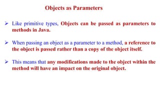 Objects as Parameters
 Like primitive types, Objects can be passed as parameters to
methods in Java.
 When passing an object as a parameter to a method, a reference to
the object is passed rather than a copy of the object itself.
 This means that any modifications made to the object within the
method will have an impact on the original object.
 