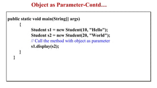 Object as Parameter-Contd…
public static void main(String[] args)
{
Student s1 = new Student(10, "Hello");
Student s2 = new Student(20, "World");
// Call the method with object as parameter
s1.display(s2);
}
}
 