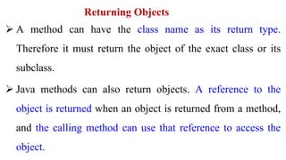 Returning Objects
 A method can have the class name as its return type.
Therefore it must return the object of the exact class or its
subclass.
 Java methods can also return objects. A reference to the
object is returned when an object is returned from a method,
and the calling method can use that reference to access the
object.
 