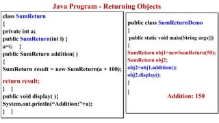 public class SumReturnDemo
{
public static void main(String args[])
{
SumReturn obj1=newSumReturn(50);
SumReturn obj2;
obj2=obj1.addition();
obj2.display();
}
}
class SumReturn
{
private int a;
public SumReturn(int i) {
a=i; }
public SumReturn addition( )
{
SumReturn result = new SumReturn(a + 100);
return result;
} }
public void display( ){
System.out.println(“Addition:”+a);
} }
Addition: 150
Java Program - Returning Objects
 