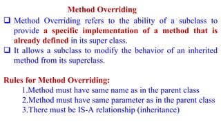 Method Overriding
 Method Overriding refers to the ability of a subclass to
provide a specific implementation of a method that is
already defined in its super class.
 It allows a subclass to modify the behavior of an inherited
method from its superclass.
Rules for Method Overriding:
1.Method must have same name as in the parent class
2.Method must have same parameter as in the parent class
3.There must be IS-A relationship (inheritance)
 
