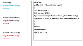 class Test{
public static void main(String args[])
{
SBI sbi=new SBI();
BOI boi=new BOI();
System.out.println("SBIInterest"+sbi.getRateOfInterest());
System.out.println("BOI Interest"+boi.getRateOfInterest());
}
}
Output:
SBI INTEREST:3
BOI INTEREST:4
class Bank{
int getRateOfInterest() {
return 0;
}
}
class SBI extends Bank{
int getRateOfInterest(){
return 3;
}
}
class BOI extends Bank{
int getRateOfInterest(){
return 4;
}
}
 