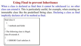 Using Final to prevent Inheritance
When a class is declared as final then it cannot be subclassed i.e. no other
class can extend it. This is particularly useful, for example, when creating an
immutable class like the predefined String class. Declaring a class as final
implicitly declares all of its method as final.
final class A
{
// methods and fields
}
// The following class is illegal.
class B extends A
{
// ERROR! Can't subclass A
}
 