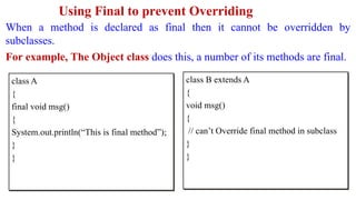 Using Final to prevent Overriding
When a method is declared as final then it cannot be overridden by
subclasses.
For example, The Object class does this, a number of its methods are final.
class A
{
final void msg()
{
System.out.println(“This is final method”);
}
}
class B extends A
{
void msg()
{
// can’t Override final method in subclass
}
}
 