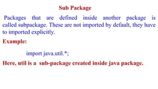 Sub Package
Packages that are defined inside another package is
called subpackage. These are not imported by default, they have
to imported explicitly.
Example:
import java.util.*;
Here, util is a sub-package created inside java package.
 