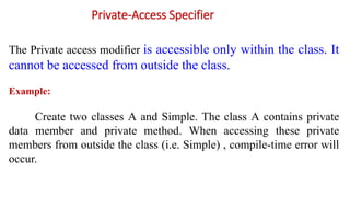 Private-Access Specifier
The Private access modifier is accessible only within the class. It
cannot be accessed from outside the class.
Example:
Create two classes A and Simple. The class A contains private
data member and private method. When accessing these private
members from outside the class (i.e. Simple) , compile-time error will
occur.
 