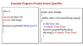 Example Program-Private Access Specifier
public class Simple
{
public static void main(String args[])
{
A obj=new A();
//Compile Time Error
System.out.println(obj.data);
obj.msg();//Compile Time Error
}
}
class A
{
private int data=40;
private void msg()
{
System.out.println("Hello java");
}
}
 