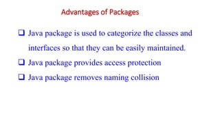 Advantages of Packages
 Java package is used to categorize the classes and
interfaces so that they can be easily maintained.
 Java package provides access protection
 Java package removes naming collision
 