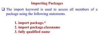 Importing Packages
 The import keyword is used to access all members of a
package using the following statements.
1. import package.*
2. import package.classname
3. fully qualified name
 