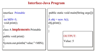Interface-Java Program
public static void main(String args[])
{
A obj = new A();
obj.print();
}
}
interface Printable
{
int MIN=5;
void print();
}
class A implements Printable
{
public void print()
{
System.out.println(“value:”+MIN);
}
OUTPUT:
Value: 5
 