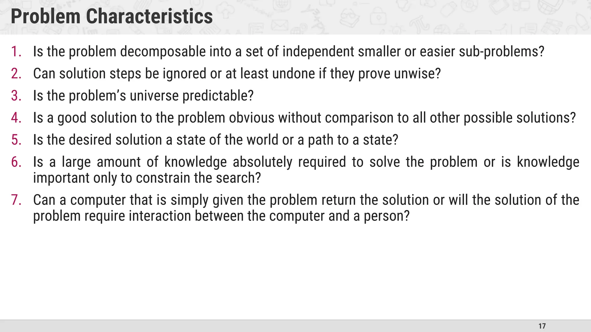 17
Problem Characteristics
1. Is the problem decomposable into a set of independent smaller or easier sub-problems?
2. Can solution steps be ignored or at least undone if they prove unwise?
3. Is the problem’s universe predictable?
4. Is a good solution to the problem obvious without comparison to all other possible solutions?
5. Is the desired solution a state of the world or a path to a state?
6. Is a large amount of knowledge absolutely required to solve the problem or is knowledge
important only to constrain the search?
7. Can a computer that is simply given the problem return the solution or will the solution of the
problem require interaction between the computer and a person?
 