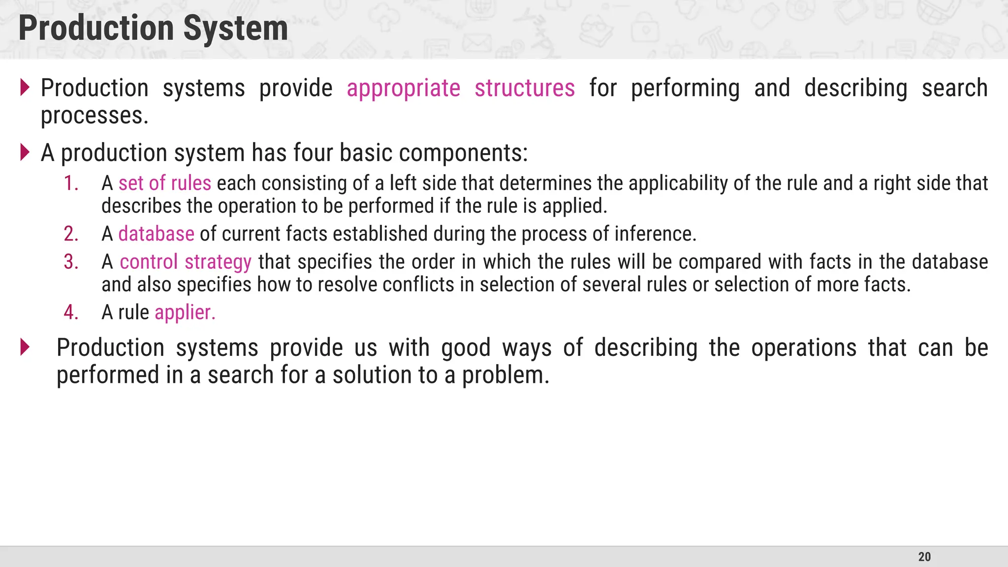 20
Production System
 Production systems provide appropriate structures for performing and describing search
processes.
 A production system has four basic components:
1. A set of rules each consisting of a left side that determines the applicability of the rule and a right side that
describes the operation to be performed if the rule is applied.
2. A database of current facts established during the process of inference.
3. A control strategy that specifies the order in which the rules will be compared with facts in the database
and also specifies how to resolve conflicts in selection of several rules or selection of more facts.
4. A rule applier.
 Production systems provide us with good ways of describing the operations that can be
performed in a search for a solution to a problem.
 