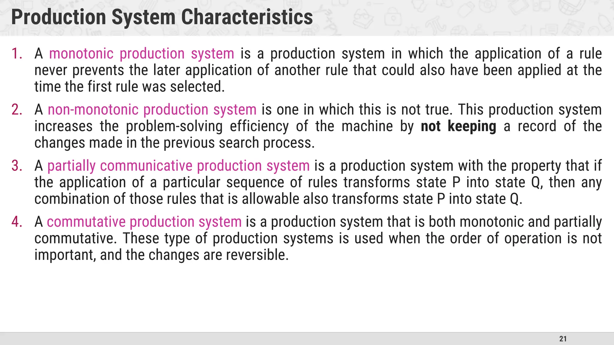 21
Production System Characteristics
1. A monotonic production system is a production system in which the application of a rule
never prevents the later application of another rule that could also have been applied at the
time the first rule was selected.
2. A non-monotonic production system is one in which this is not true. This production system
increases the problem-solving efficiency of the machine by not keeping a record of the
changes made in the previous search process.
3. A partially communicative production system is a production system with the property that if
the application of a particular sequence of rules transforms state P into state Q, then any
combination of those rules that is allowable also transforms state P into state Q.
4. A commutative production system is a production system that is both monotonic and partially
commutative. These type of production systems is used when the order of operation is not
important, and the changes are reversible.
 