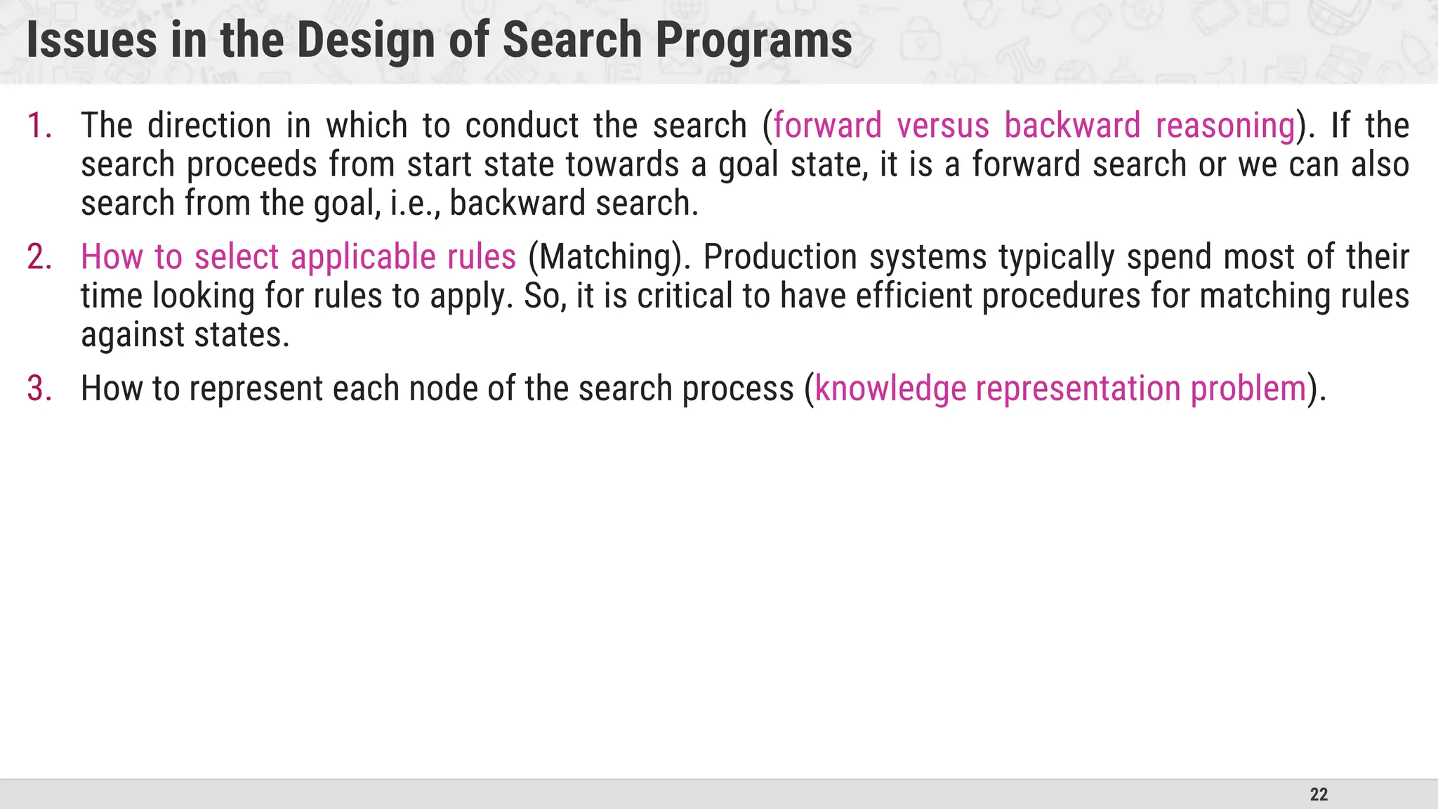 22
Issues in the Design of Search Programs
1. The direction in which to conduct the search (forward versus backward reasoning). If the
search proceeds from start state towards a goal state, it is a forward search or we can also
search from the goal, i.e., backward search.
2. How to select applicable rules (Matching). Production systems typically spend most of their
time looking for rules to apply. So, it is critical to have efficient procedures for matching rules
against states.
3. How to represent each node of the search process (knowledge representation problem).
 