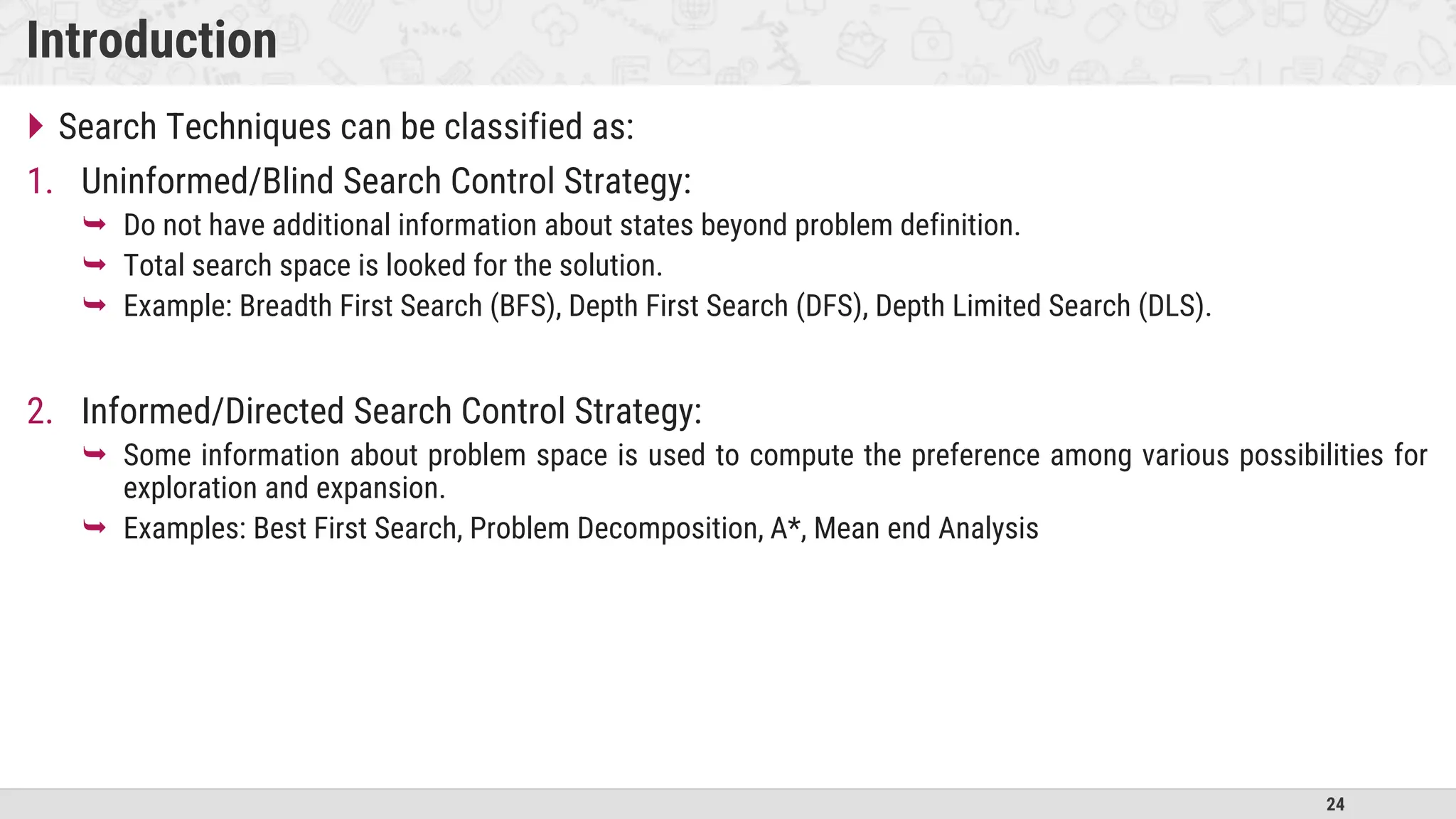 24
Introduction
 Search Techniques can be classified as:
1. Uninformed/Blind Search Control Strategy:
 Do not have additional information about states beyond problem definition.
 Total search space is looked for the solution.
 Example: Breadth First Search (BFS), Depth First Search (DFS), Depth Limited Search (DLS).
2. Informed/Directed Search Control Strategy:
 Some information about problem space is used to compute the preference among various possibilities for
exploration and expansion.
 Examples: Best First Search, Problem Decomposition, A*, Mean end Analysis
 