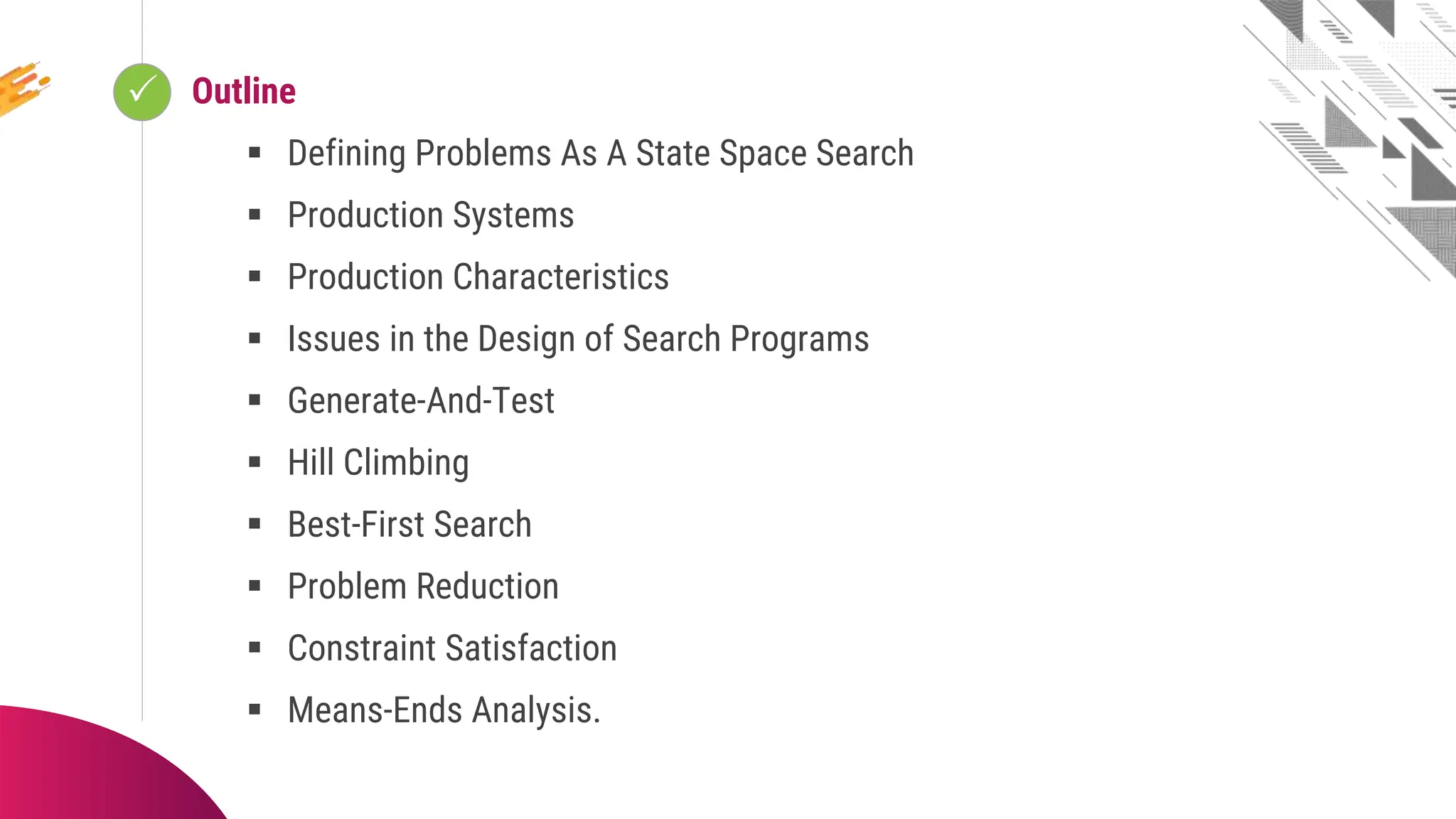  Looping
Outline
 Defining Problems As A State Space Search
 Production Systems
 Production Characteristics
 Issues in the Design of Search Programs
 Generate-And-Test
 Hill Climbing
 Best-First Search
 Problem Reduction
 Constraint Satisfaction
 Means-Ends Analysis.
 