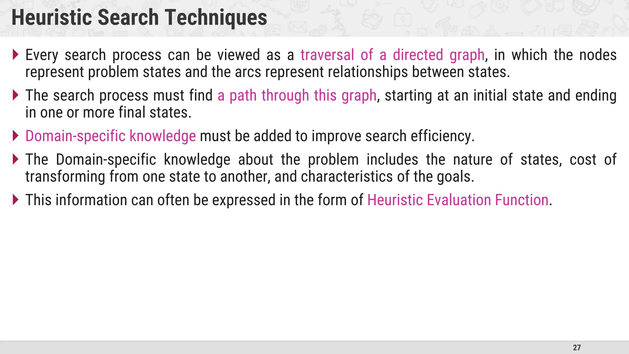 27
Heuristic Search Techniques
 Every search process can be viewed as a traversal of a directed graph, in which the nodes
represent problem states and the arcs represent relationships between states.
 The search process must find a path through this graph, starting at an initial state and ending
in one or more final states.
 Domain-specific knowledge must be added to improve search efficiency.
 The Domain-specific knowledge about the problem includes the nature of states, cost of
transforming from one state to another, and characteristics of the goals.
 This information can often be expressed in the form of Heuristic Evaluation Function.
 