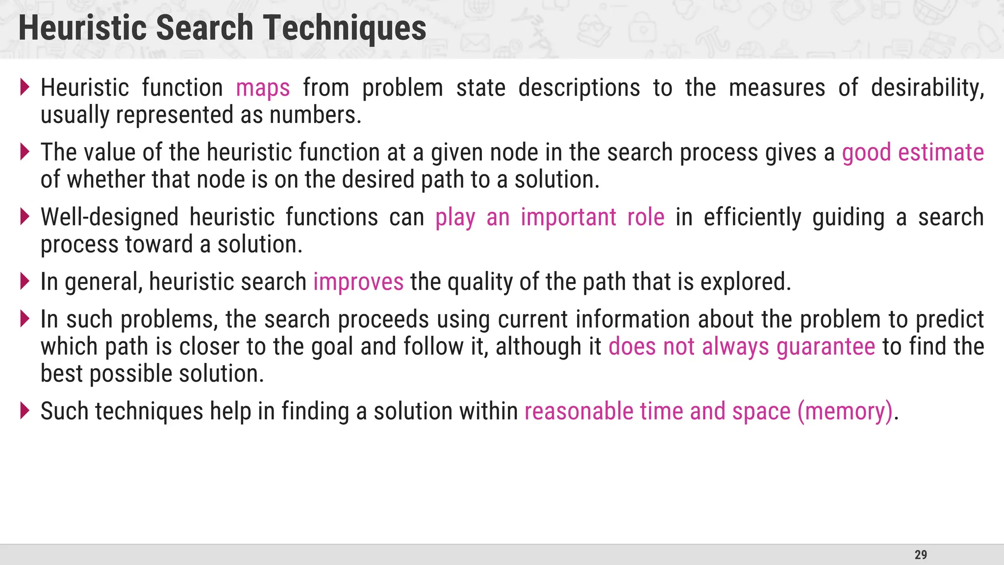 29
Heuristic Search Techniques
 Heuristic function maps from problem state descriptions to the measures of desirability,
usually represented as numbers.
 The value of the heuristic function at a given node in the search process gives a good estimate
of whether that node is on the desired path to a solution.
 Well-designed heuristic functions can play an important role in efficiently guiding a search
process toward a solution.
 In general, heuristic search improves the quality of the path that is explored.
 In such problems, the search proceeds using current information about the problem to predict
which path is closer to the goal and follow it, although it does not always guarantee to find the
best possible solution.
 Such techniques help in finding a solution within reasonable time and space (memory).
 
