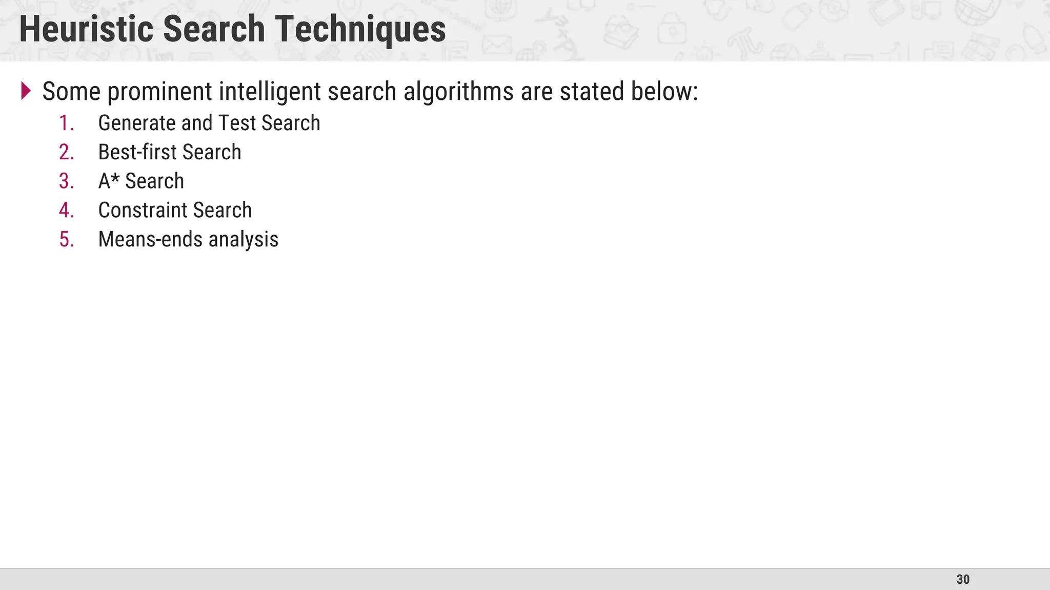 30
Heuristic Search Techniques
 Some prominent intelligent search algorithms are stated below:
1. Generate and Test Search
2. Best-first Search
3. A* Search
4. Constraint Search
5. Means-ends analysis
 