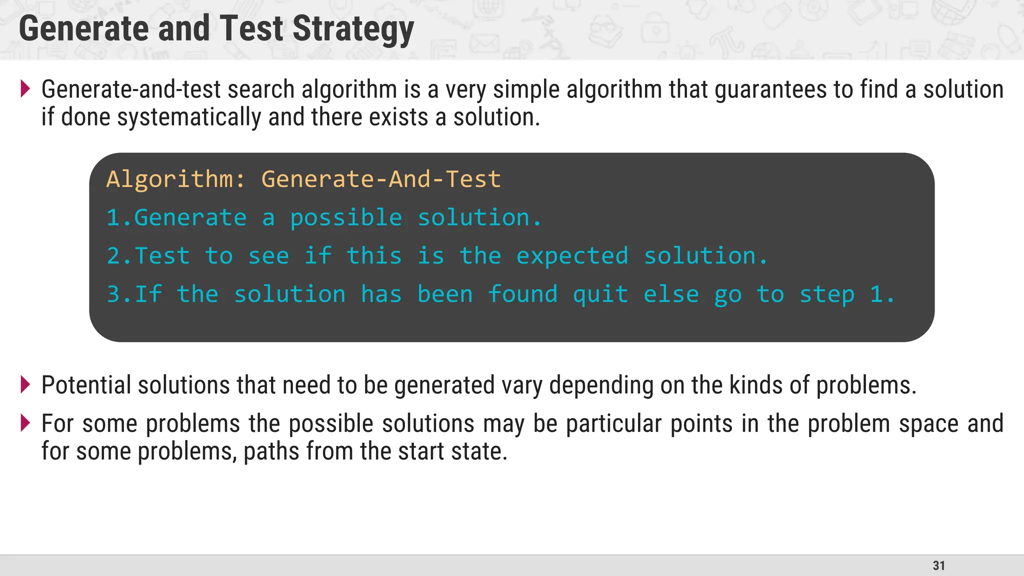31
Generate and Test Strategy
 Generate-and-test search algorithm is a very simple algorithm that guarantees to find a solution
if done systematically and there exists a solution.
 Potential solutions that need to be generated vary depending on the kinds of problems.
 For some problems the possible solutions may be particular points in the problem space and
for some problems, paths from the start state.
Algorithm: Generate-And-Test
1.Generate a possible solution.
2.Test to see if this is the expected solution.
3.If the solution has been found quit else go to step 1.
 