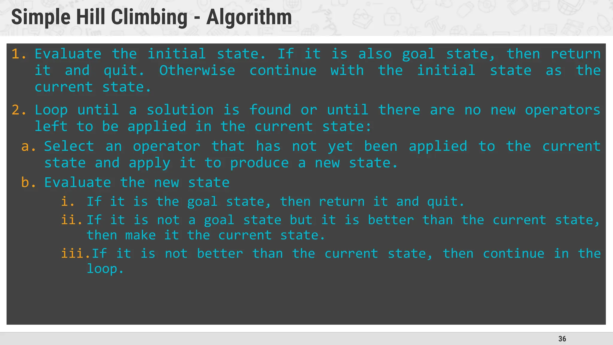 36
Simple Hill Climbing - Algorithm
1. Evaluate the initial state. If it is also goal state, then return
it and quit. Otherwise continue with the initial state as the
current state.
2. Loop until a solution is found or until there are no new operators
left to be applied in the current state:
a. Select an operator that has not yet been applied to the current
state and apply it to produce a new state.
b. Evaluate the new state
i. If it is the goal state, then return it and quit.
ii. If it is not a goal state but it is better than the current state,
then make it the current state.
iii.If it is not better than the current state, then continue in the
loop.
 
