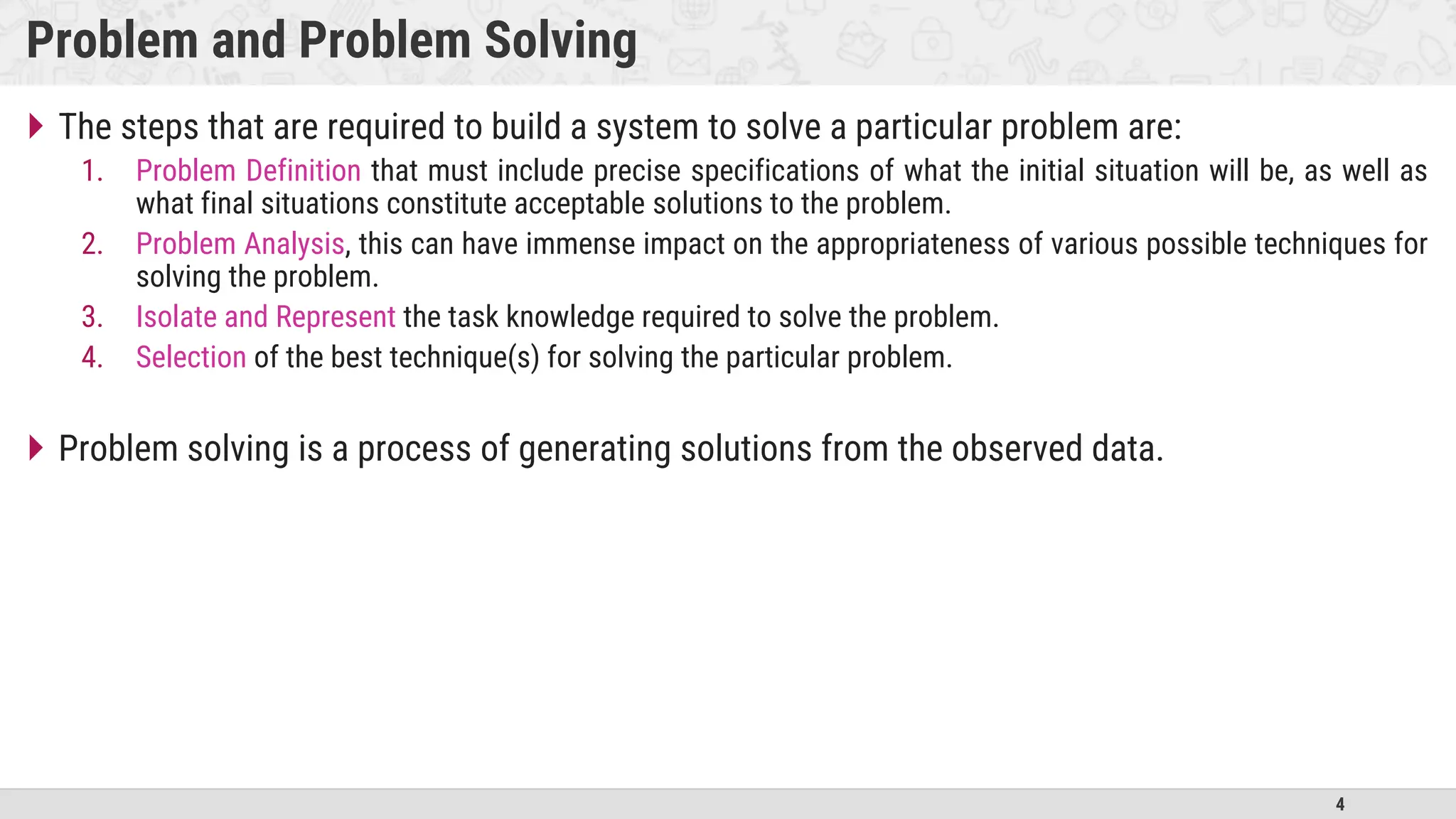 4
Problem and Problem Solving
 The steps that are required to build a system to solve a particular problem are:
1. Problem Definition that must include precise specifications of what the initial situation will be, as well as
what final situations constitute acceptable solutions to the problem.
2. Problem Analysis, this can have immense impact on the appropriateness of various possible techniques for
solving the problem.
3. Isolate and Represent the task knowledge required to solve the problem.
4. Selection of the best technique(s) for solving the particular problem.
 Problem solving is a process of generating solutions from the observed data.
 