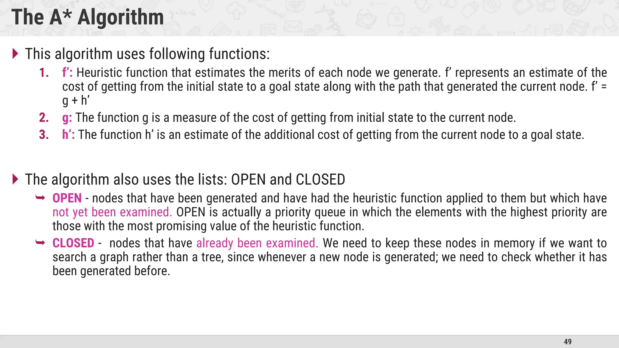 49
The A* Algorithm
 This algorithm uses following functions:
1. f’: Heuristic function that estimates the merits of each node we generate. f’ represents an estimate of the
cost of getting from the initial state to a goal state along with the path that generated the current node. f’ =
g + h’
2. g: The function g is a measure of the cost of getting from initial state to the current node.
3. h’: The function h’ is an estimate of the additional cost of getting from the current node to a goal state.
 The algorithm also uses the lists: OPEN and CLOSED
 OPEN - nodes that have been generated and have had the heuristic function applied to them but which have
not yet been examined. OPEN is actually a priority queue in which the elements with the highest priority are
those with the most promising value of the heuristic function.
 CLOSED - nodes that have already been examined. We need to keep these nodes in memory if we want to
search a graph rather than a tree, since whenever a new node is generated; we need to check whether it has
been generated before.
 