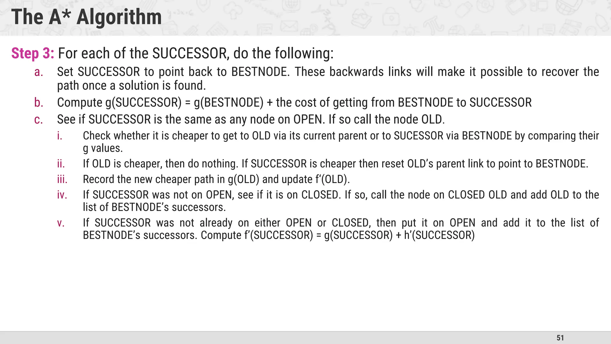 51
The A* Algorithm
Step 3: For each of the SUCCESSOR, do the following:
a. Set SUCCESSOR to point back to BESTNODE. These backwards links will make it possible to recover the
path once a solution is found.
b. Compute g(SUCCESSOR) = g(BESTNODE) + the cost of getting from BESTNODE to SUCCESSOR
c. See if SUCCESSOR is the same as any node on OPEN. If so call the node OLD.
i. Check whether it is cheaper to get to OLD via its current parent or to SUCESSOR via BESTNODE by comparing their
g values.
ii. If OLD is cheaper, then do nothing. If SUCCESSOR is cheaper then reset OLD’s parent link to point to BESTNODE.
iii. Record the new cheaper path in g(OLD) and update f‘(OLD).
iv. If SUCCESSOR was not on OPEN, see if it is on CLOSED. If so, call the node on CLOSED OLD and add OLD to the
list of BESTNODE’s successors.
v. If SUCCESSOR was not already on either OPEN or CLOSED, then put it on OPEN and add it to the list of
BESTNODE’s successors. Compute f’(SUCCESSOR) = g(SUCCESSOR) + h’(SUCCESSOR)
 