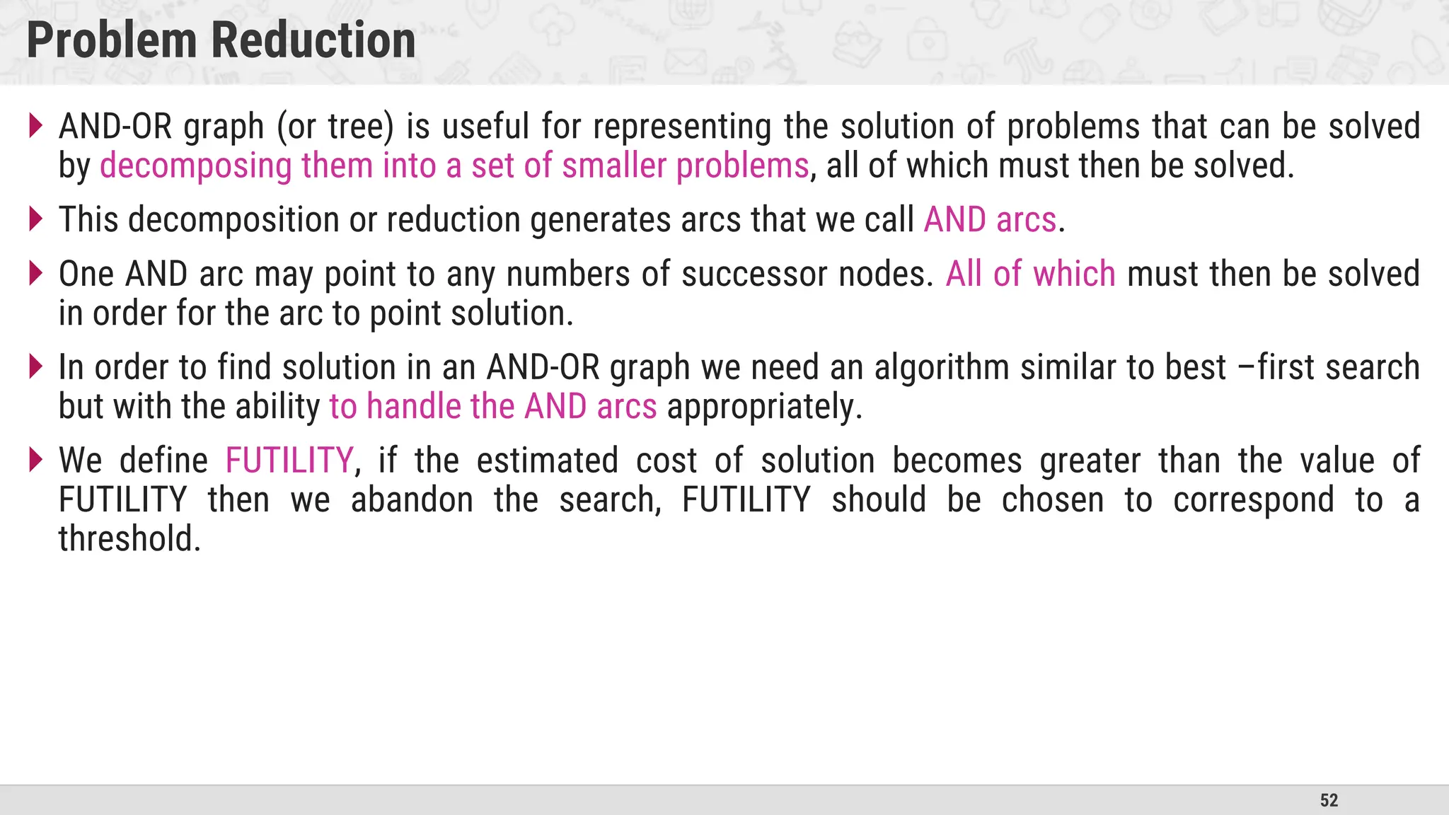 52
Problem Reduction
 AND-OR graph (or tree) is useful for representing the solution of problems that can be solved
by decomposing them into a set of smaller problems, all of which must then be solved.
 This decomposition or reduction generates arcs that we call AND arcs.
 One AND arc may point to any numbers of successor nodes. All of which must then be solved
in order for the arc to point solution.
 In order to find solution in an AND-OR graph we need an algorithm similar to best –first search
but with the ability to handle the AND arcs appropriately.
 We define FUTILITY, if the estimated cost of solution becomes greater than the value of
FUTILITY then we abandon the search, FUTILITY should be chosen to correspond to a
threshold.
 