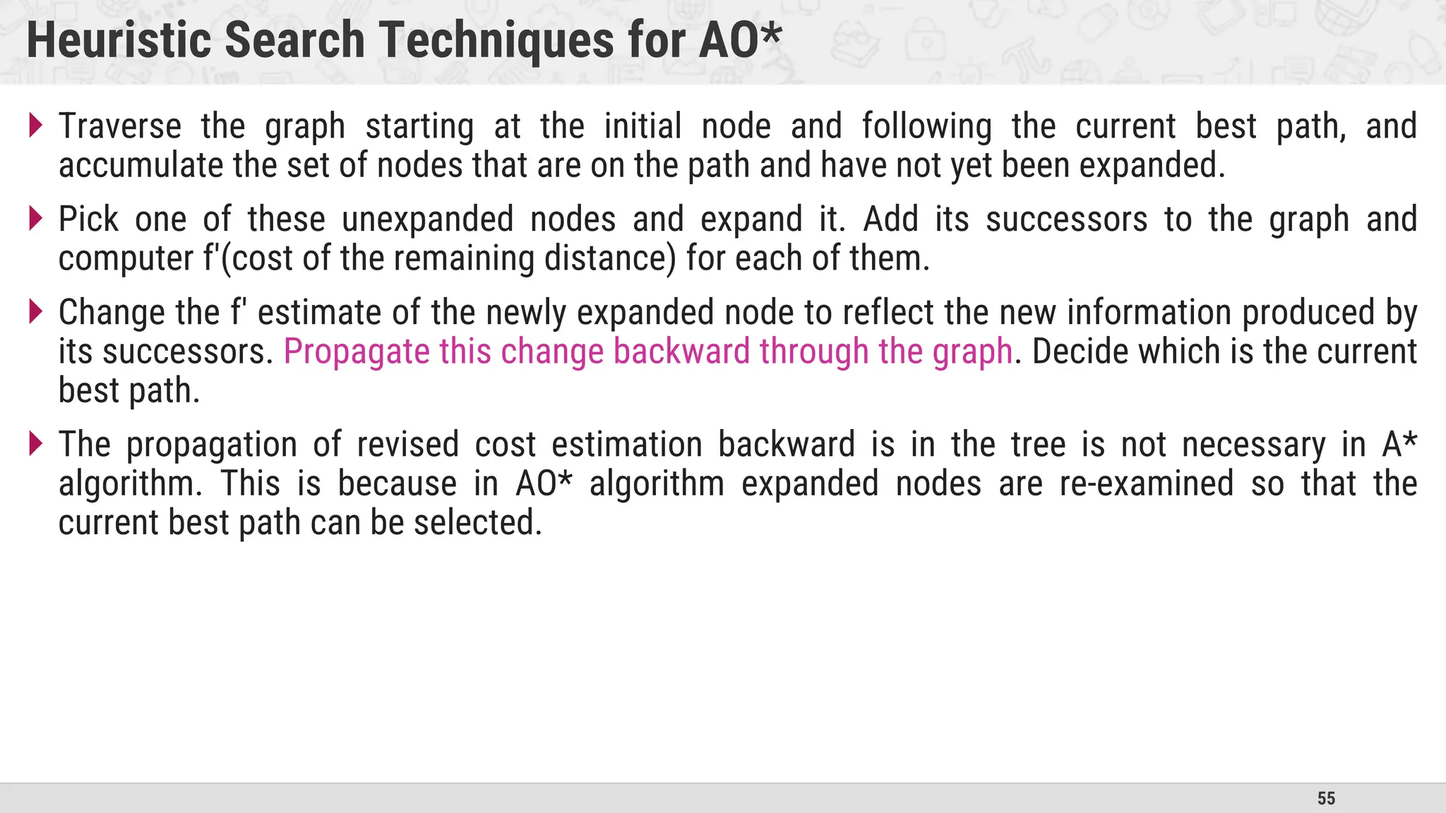 55
Heuristic Search Techniques for AO*
 Traverse the graph starting at the initial node and following the current best path, and
accumulate the set of nodes that are on the path and have not yet been expanded.
 Pick one of these unexpanded nodes and expand it. Add its successors to the graph and
computer f'(cost of the remaining distance) for each of them.
 Change the f' estimate of the newly expanded node to reflect the new information produced by
its successors. Propagate this change backward through the graph. Decide which is the current
best path.
 The propagation of revised cost estimation backward is in the tree is not necessary in A*
algorithm. This is because in AO* algorithm expanded nodes are re-examined so that the
current best path can be selected.
 