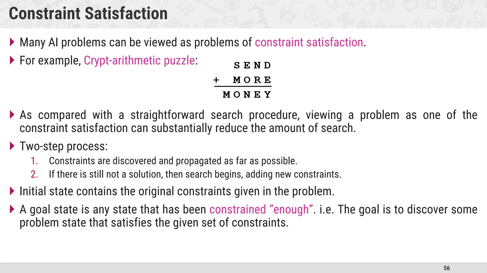 56
Constraint Satisfaction
 Many AI problems can be viewed as problems of constraint satisfaction.
 For example, Crypt-arithmetic puzzle:
 As compared with a straightforward search procedure, viewing a problem as one of the
constraint satisfaction can substantially reduce the amount of search.
 Two-step process:
1. Constraints are discovered and propagated as far as possible.
2. If there is still not a solution, then search begins, adding new constraints.
 Initial state contains the original constraints given in the problem.
 A goal state is any state that has been constrained “enough”. i.e. The goal is to discover some
problem state that satisfies the given set of constraints.
 