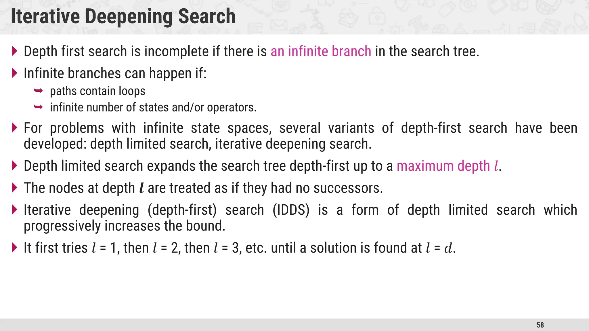 58
Iterative Deepening Search
 Depth first search is incomplete if there is an infinite branch in the search tree.
 Infinite branches can happen if:
 paths contain loops
 infinite number of states and/or operators.
 For problems with infinite state spaces, several variants of depth-first search have been
developed: depth limited search, iterative deepening search.
 Depth limited search expands the search tree depth-first up to a maximum depth 𝑙.
 The nodes at depth 𝒍 are treated as if they had no successors.
 Iterative deepening (depth-first) search (IDDS) is a form of depth limited search which
progressively increases the bound.
 It first tries 𝑙 = 1, then 𝑙 = 2, then 𝑙 = 3, etc. until a solution is found at 𝑙 = 𝑑.
 