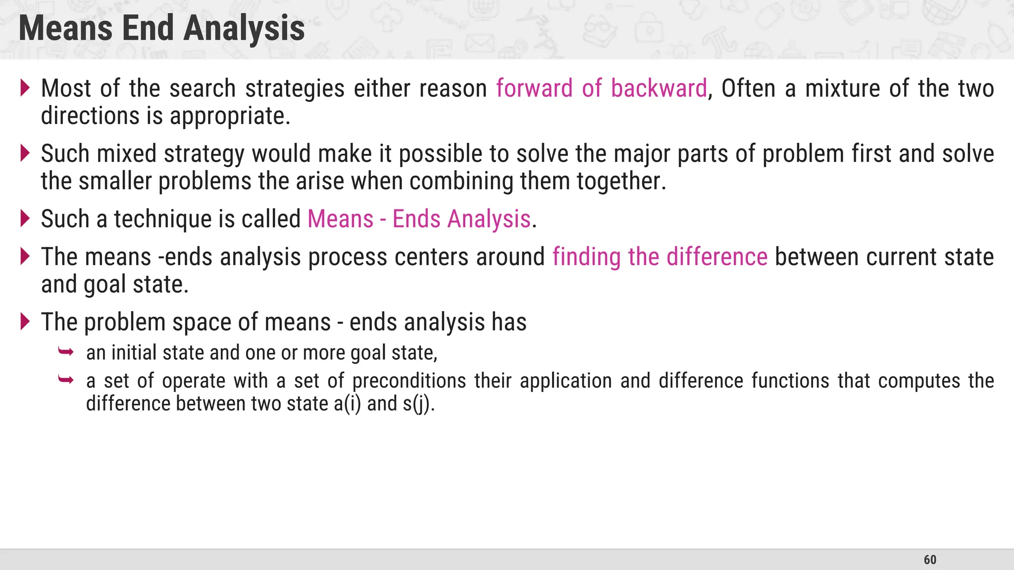 60
Means End Analysis
 Most of the search strategies either reason forward of backward, Often a mixture of the two
directions is appropriate.
 Such mixed strategy would make it possible to solve the major parts of problem first and solve
the smaller problems the arise when combining them together.
 Such a technique is called Means - Ends Analysis.
 The means -ends analysis process centers around finding the difference between current state
and goal state.
 The problem space of means - ends analysis has
 an initial state and one or more goal state,
 a set of operate with a set of preconditions their application and difference functions that computes the
difference between two state a(i) and s(j).
 