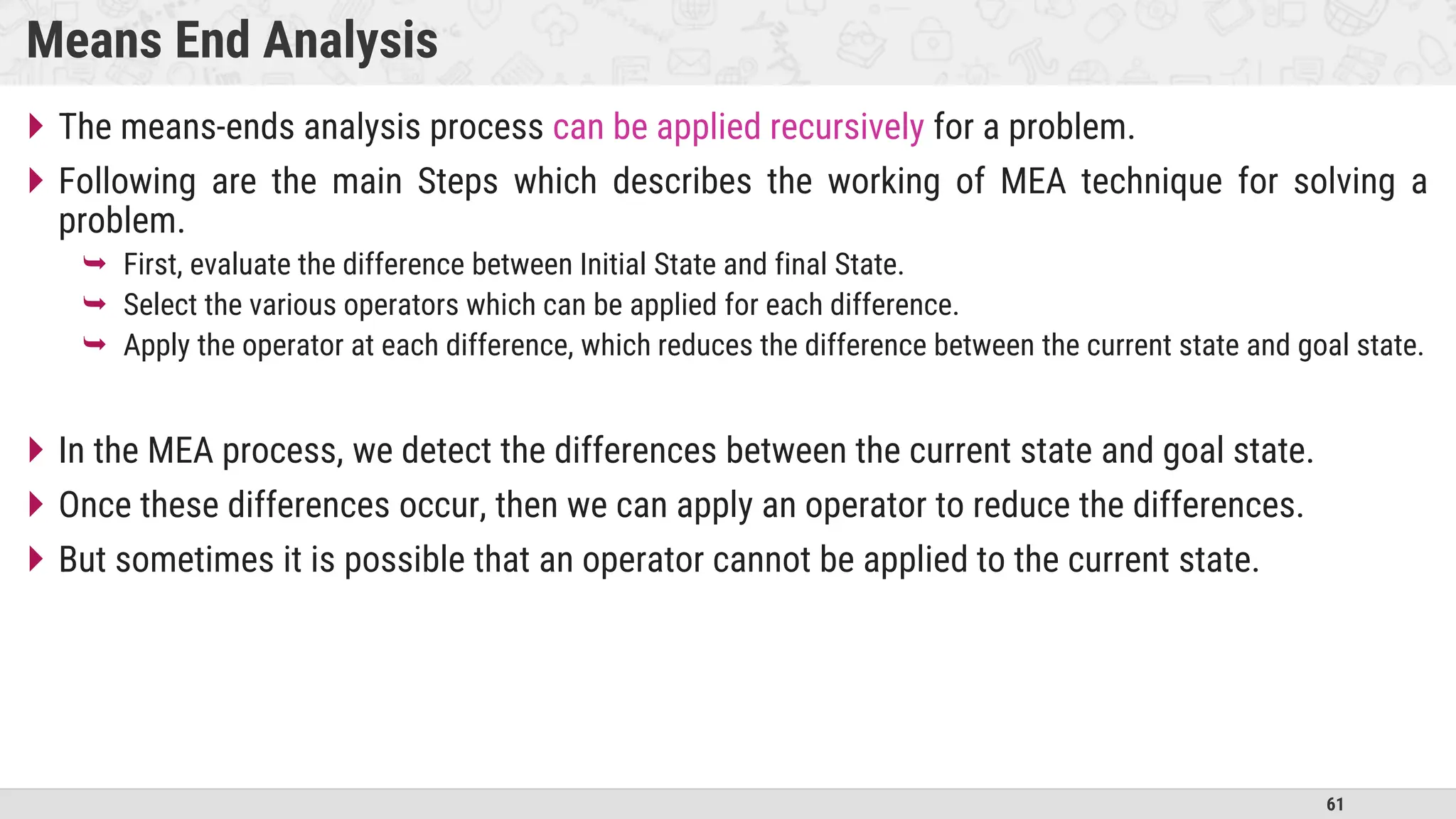 61
Means End Analysis
 The means-ends analysis process can be applied recursively for a problem.
 Following are the main Steps which describes the working of MEA technique for solving a
problem.
 First, evaluate the difference between Initial State and final State.
 Select the various operators which can be applied for each difference.
 Apply the operator at each difference, which reduces the difference between the current state and goal state.
 In the MEA process, we detect the differences between the current state and goal state.
 Once these differences occur, then we can apply an operator to reduce the differences.
 But sometimes it is possible that an operator cannot be applied to the current state.
 
